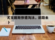 九游娱乐app官网-包含尤文图斯惨遭淘汰，前路未卜的词条
