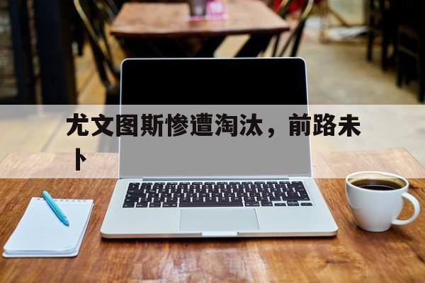 包含尤文图斯惨遭淘汰，前路未卜的词条